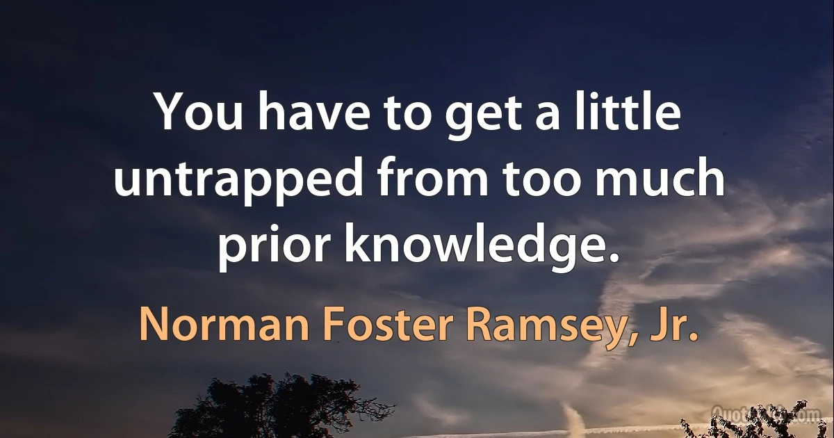 You have to get a little untrapped from too much prior knowledge. (Norman Foster Ramsey, Jr.)