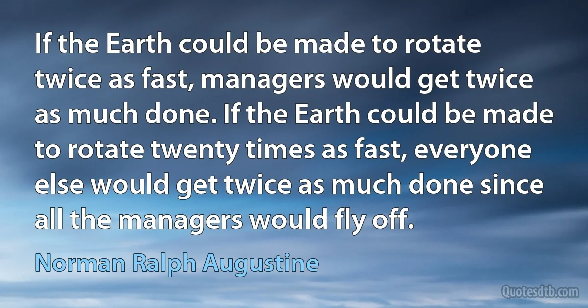 If the Earth could be made to rotate twice as fast, managers would get twice as much done. If the Earth could be made to rotate twenty times as fast, everyone else would get twice as much done since all the managers would fly off. (Norman Ralph Augustine)