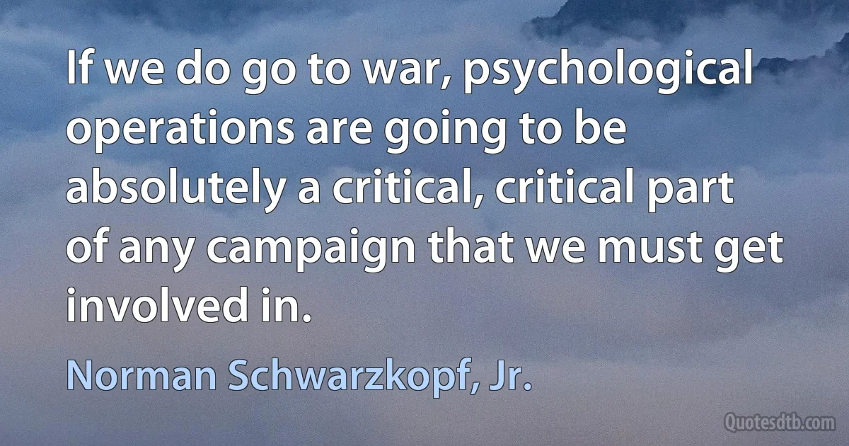 If we do go to war, psychological operations are going to be absolutely a critical, critical part of any campaign that we must get involved in. (Norman Schwarzkopf, Jr.)