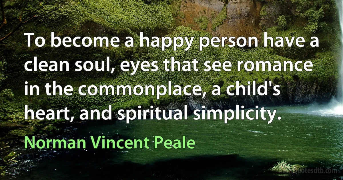 To become a happy person have a clean soul, eyes that see romance in the commonplace, a child's heart, and spiritual simplicity. (Norman Vincent Peale)