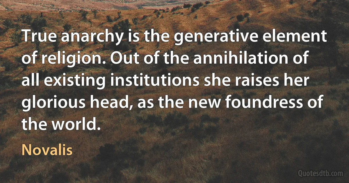 True anarchy is the generative element of religion. Out of the annihilation of all existing institutions she raises her glorious head, as the new foundress of the world. (Novalis)