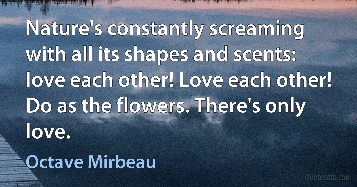 Nature's constantly screaming with all its shapes and scents: love each other! Love each other! Do as the flowers. There's only love. (Octave Mirbeau)