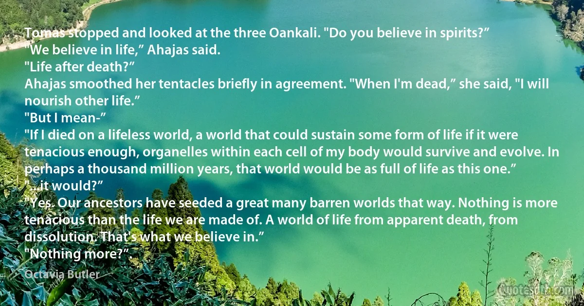 Tomas stopped and looked at the three Oankali. "Do you believe in spirits?”
"We believe in life,” Ahajas said.
"Life after death?”
Ahajas smoothed her tentacles briefly in agreement. "When I'm dead,” she said, "I will nourish other life.”
"But I mean-”
"If I died on a lifeless world, a world that could sustain some form of life if it were tenacious enough, organelles within each cell of my body would survive and evolve. In perhaps a thousand million years, that world would be as full of life as this one.”
"...it would?”
"Yes. Our ancestors have seeded a great many barren worlds that way. Nothing is more tenacious than the life we are made of. A world of life from apparent death, from dissolution. That's what we believe in.”
"Nothing more?”. (Octavia Butler)