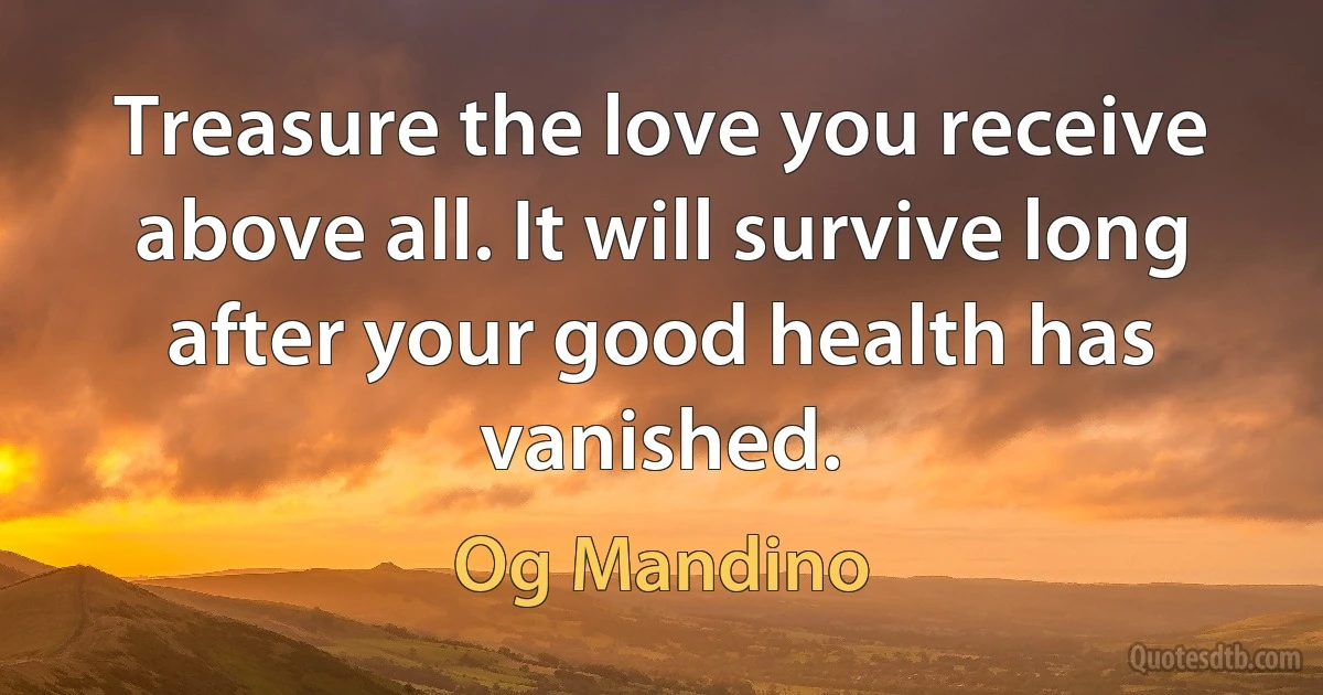 Treasure the love you receive above all. It will survive long after your good health has vanished. (Og Mandino)