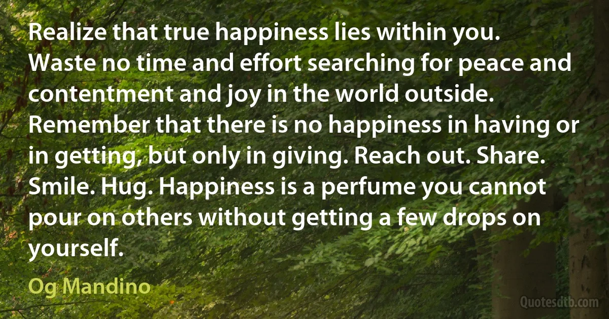 Realize that true happiness lies within you. Waste no time and effort searching for peace and contentment and joy in the world outside. Remember that there is no happiness in having or in getting, but only in giving. Reach out. Share. Smile. Hug. Happiness is a perfume you cannot pour on others without getting a few drops on yourself. (Og Mandino)