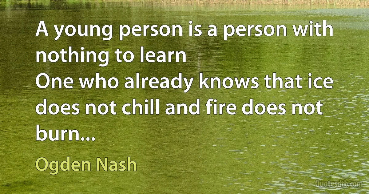 A young person is a person with nothing to learn
One who already knows that ice does not chill and fire does not burn... (Ogden Nash)