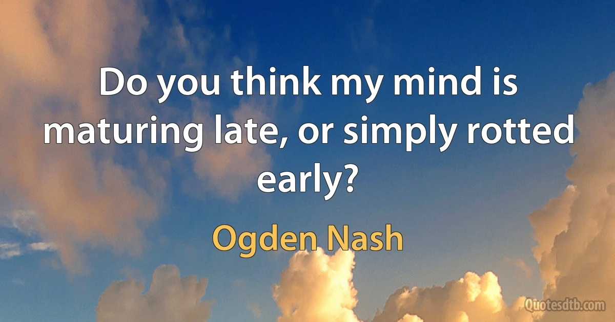 Do you think my mind is maturing late, or simply rotted early? (Ogden Nash)