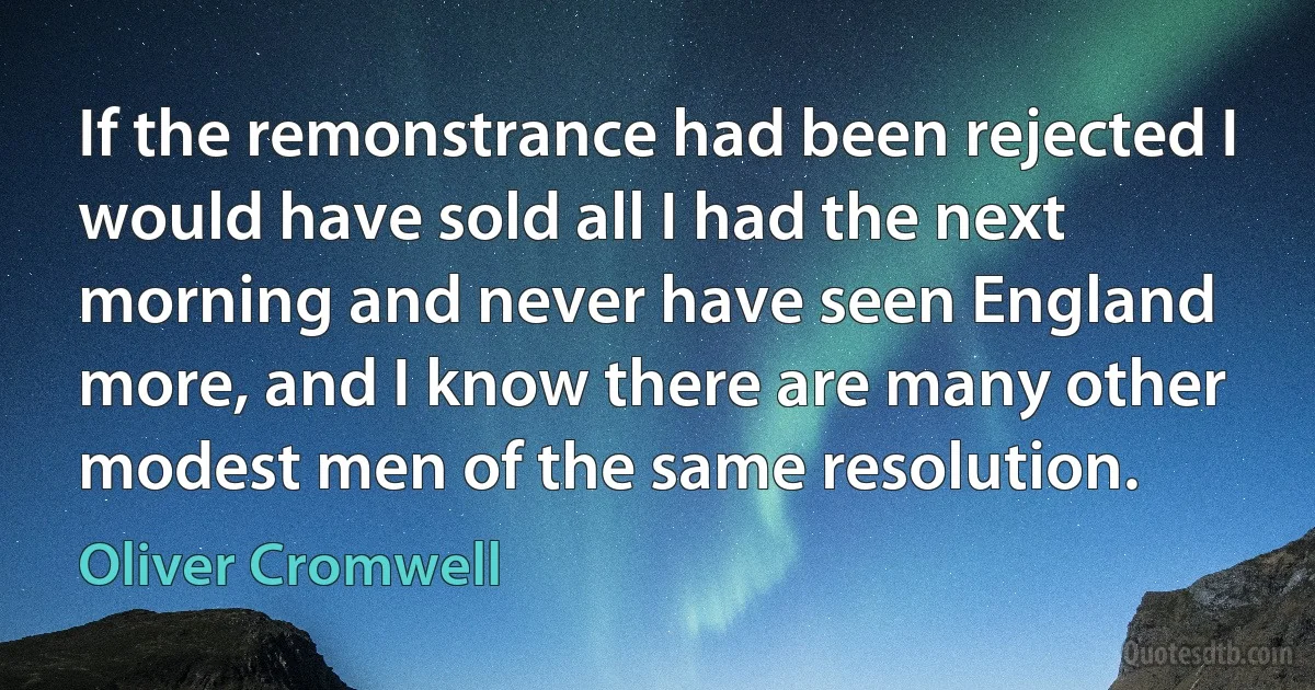 If the remonstrance had been rejected I would have sold all I had the next morning and never have seen England more, and I know there are many other modest men of the same resolution. (Oliver Cromwell)