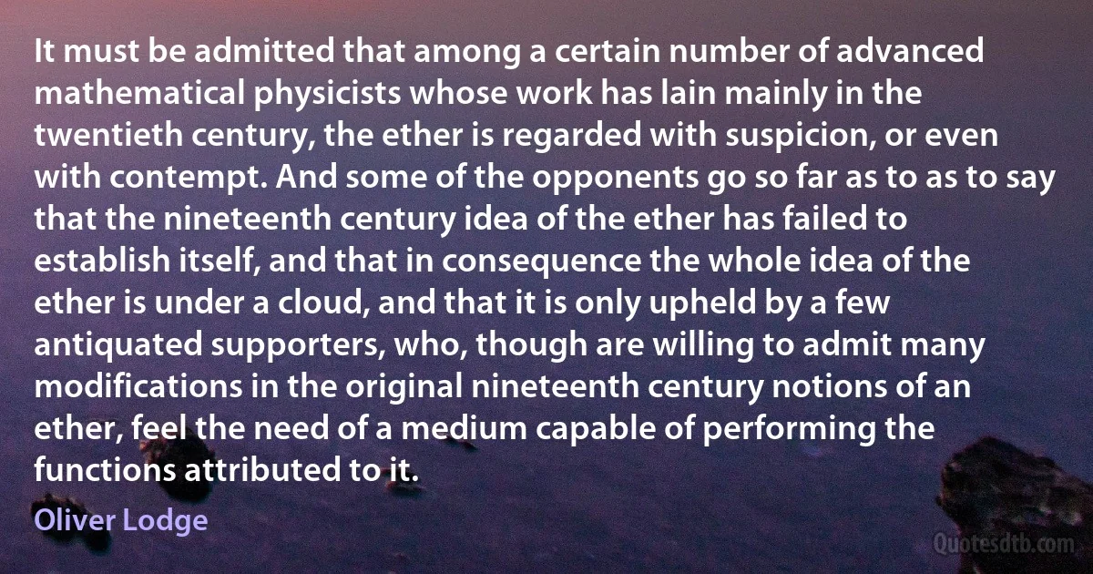 It must be admitted that among a certain number of advanced mathematical physicists whose work has lain mainly in the twentieth century, the ether is regarded with suspicion, or even with contempt. And some of the opponents go so far as to as to say that the nineteenth century idea of the ether has failed to establish itself, and that in consequence the whole idea of the ether is under a cloud, and that it is only upheld by a few antiquated supporters, who, though are willing to admit many modifications in the original nineteenth century notions of an ether, feel the need of a medium capable of performing the functions attributed to it. (Oliver Lodge)