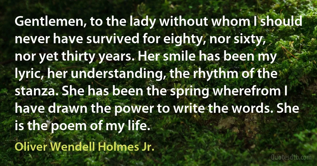 Gentlemen, to the lady without whom I should never have survived for eighty, nor sixty, nor yet thirty years. Her smile has been my lyric, her understanding, the rhythm of the stanza. She has been the spring wherefrom I have drawn the power to write the words. She is the poem of my life. (Oliver Wendell Holmes Jr.)