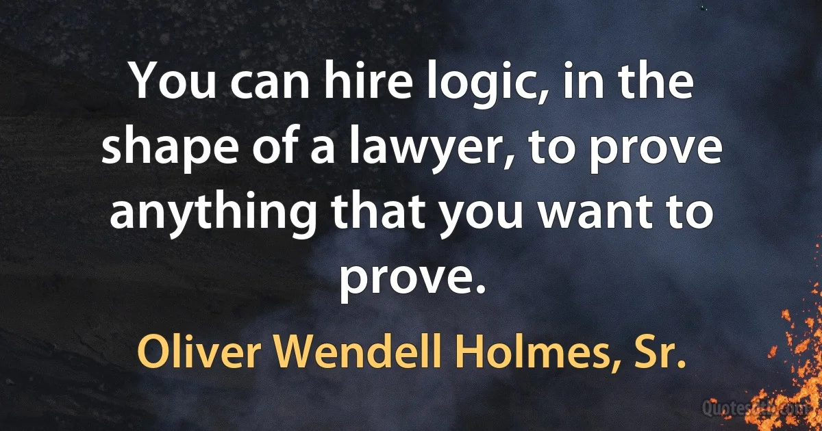 You can hire logic, in the shape of a lawyer, to prove anything that you want to prove. (Oliver Wendell Holmes, Sr.)