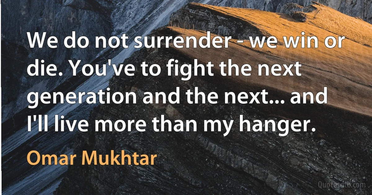 We do not surrender - we win or die. You've to fight the next generation and the next... and I'll live more than my hanger. (Omar Mukhtar)