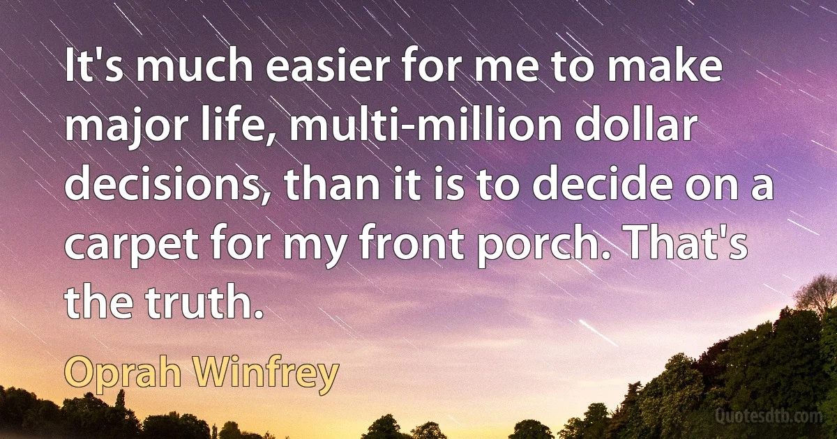 It's much easier for me to make major life, multi-million dollar decisions, than it is to decide on a carpet for my front porch. That's the truth. (Oprah Winfrey)