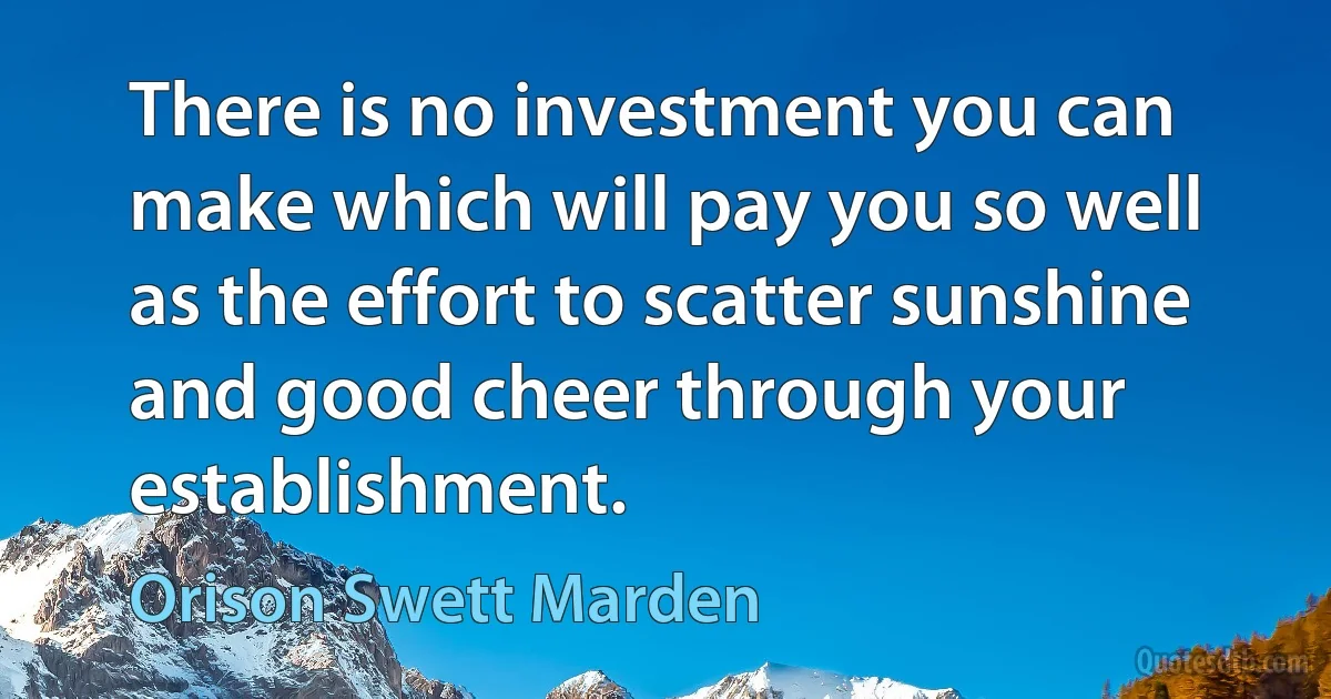 There is no investment you can make which will pay you so well as the effort to scatter sunshine and good cheer through your establishment. (Orison Swett Marden)