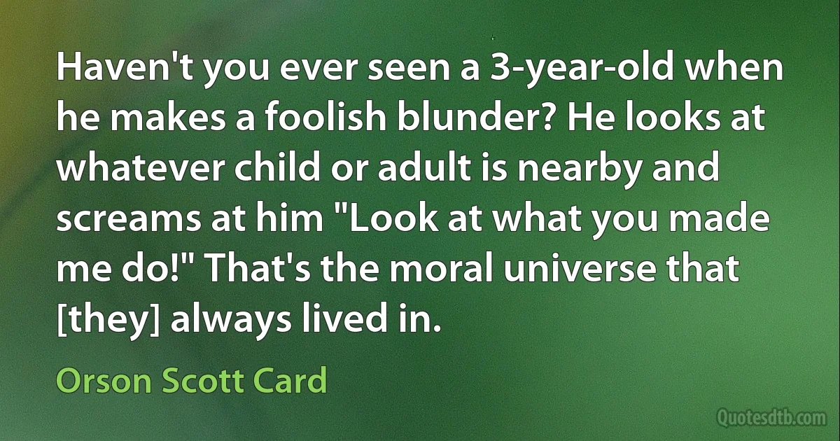 Haven't you ever seen a 3-year-old when he makes a foolish blunder? He looks at whatever child or adult is nearby and screams at him "Look at what you made me do!" That's the moral universe that [they] always lived in. (Orson Scott Card)