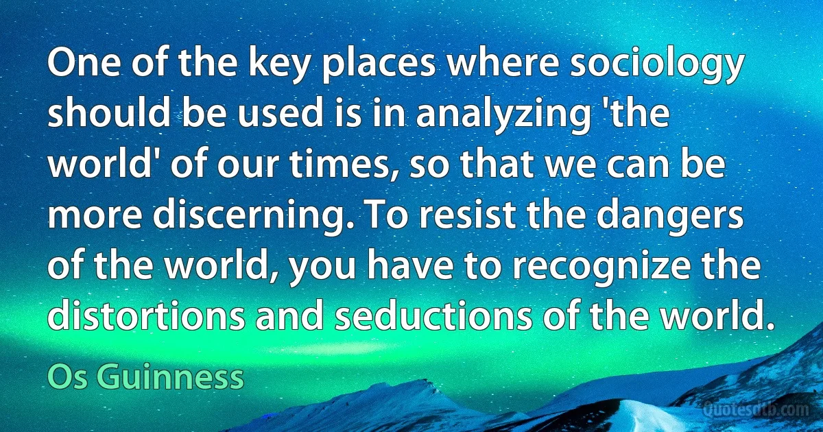 One of the key places where sociology should be used is in analyzing 'the world' of our times, so that we can be more discerning. To resist the dangers of the world, you have to recognize the distortions and seductions of the world. (Os Guinness)