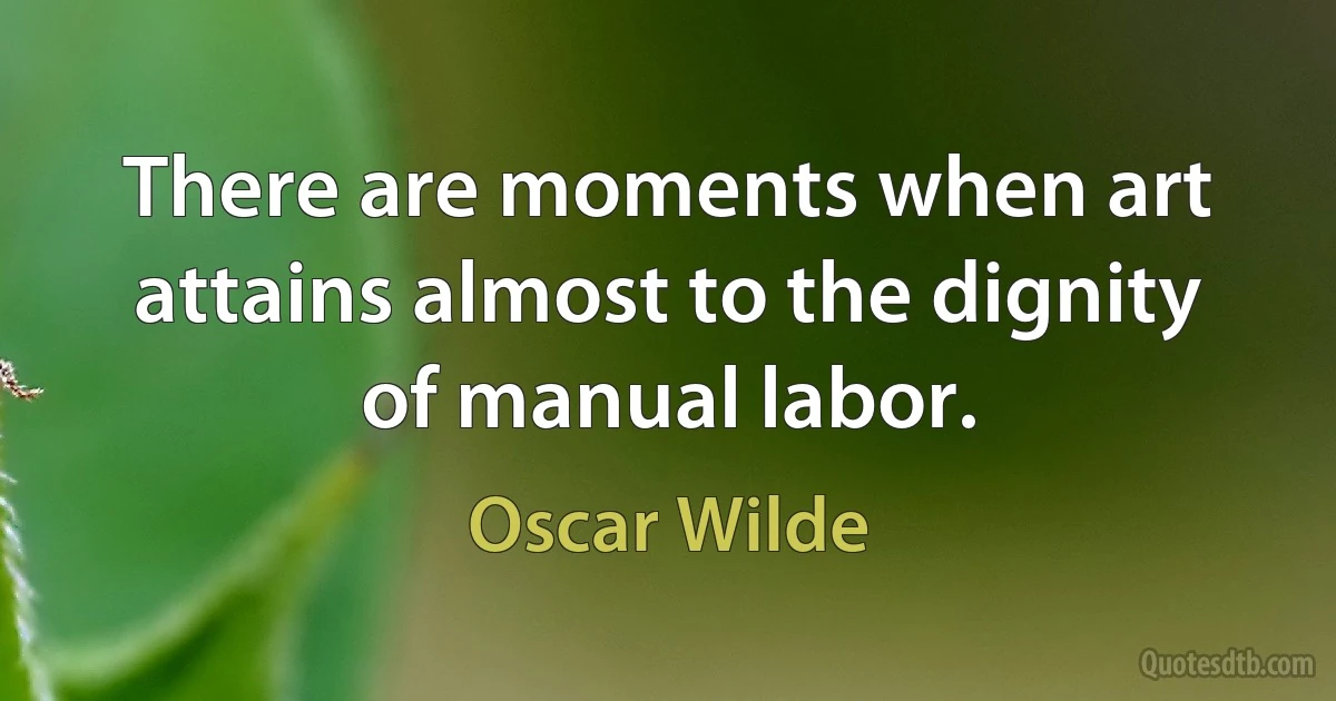 There are moments when art attains almost to the dignity of manual labor. (Oscar Wilde)