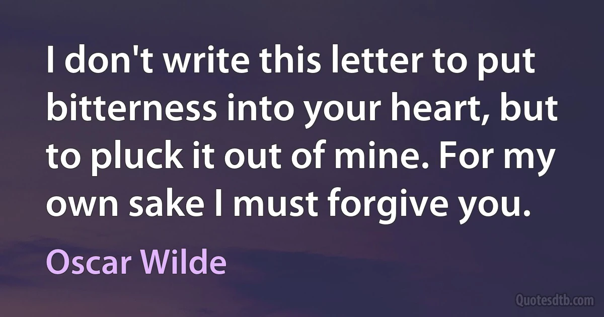 I don't write this letter to put bitterness into your heart, but to pluck it out of mine. For my own sake I must forgive you. (Oscar Wilde)