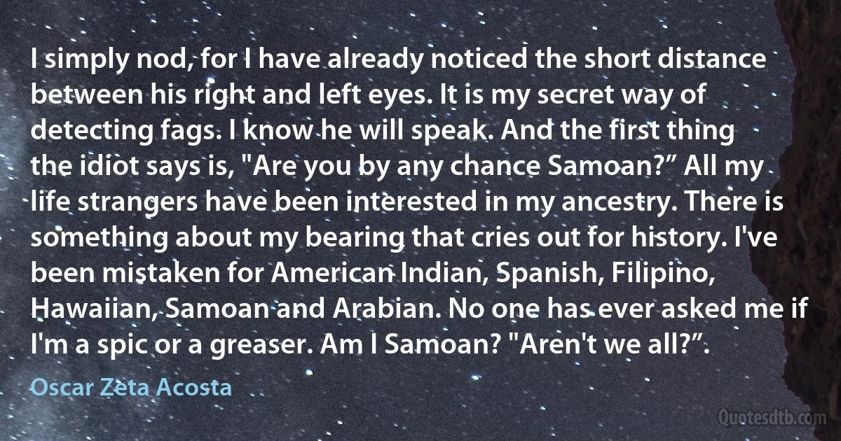 I simply nod, for I have already noticed the short distance between his right and left eyes. It is my secret way of detecting fags. I know he will speak. And the first thing the idiot says is, "Are you by any chance Samoan?” All my life strangers have been interested in my ancestry. There is something about my bearing that cries out for history. I've been mistaken for American Indian, Spanish, Filipino, Hawaiian, Samoan and Arabian. No one has ever asked me if I'm a spic or a greaser. Am I Samoan? "Aren't we all?”. (Oscar Zeta Acosta)