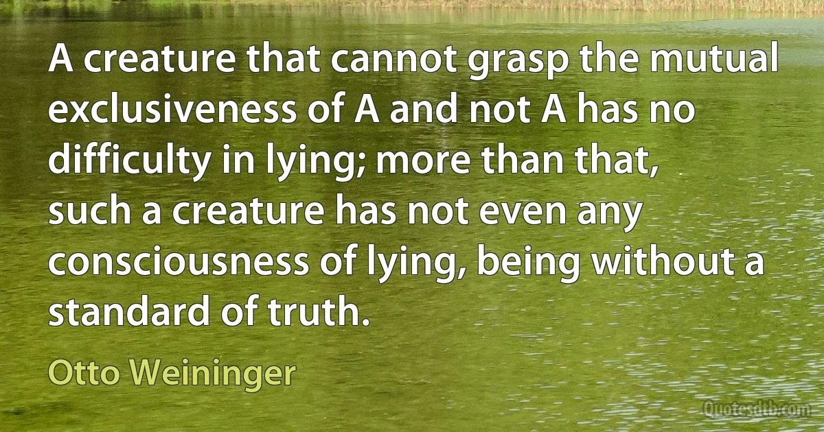 A creature that cannot grasp the mutual exclusiveness of A and not A has no difficulty in lying; more than that, such a creature has not even any consciousness of lying, being without a standard of truth. (Otto Weininger)