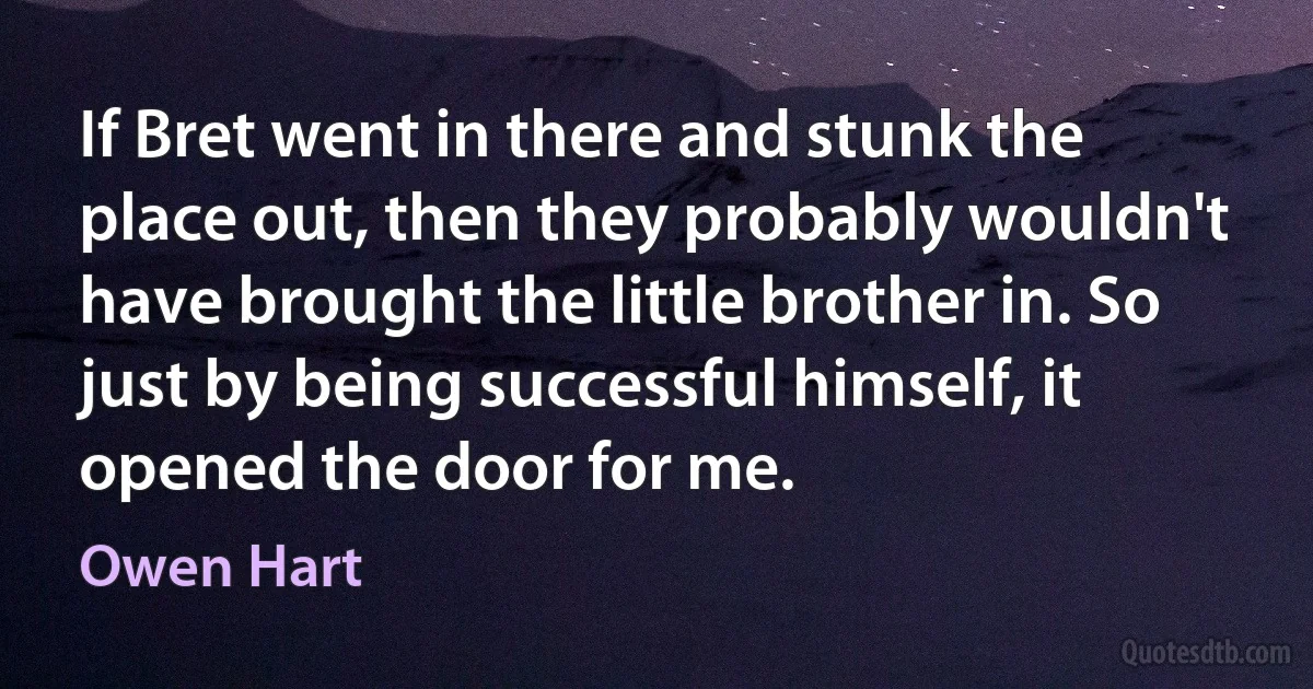 If Bret went in there and stunk the place out, then they probably wouldn't have brought the little brother in. So just by being successful himself, it opened the door for me. (Owen Hart)