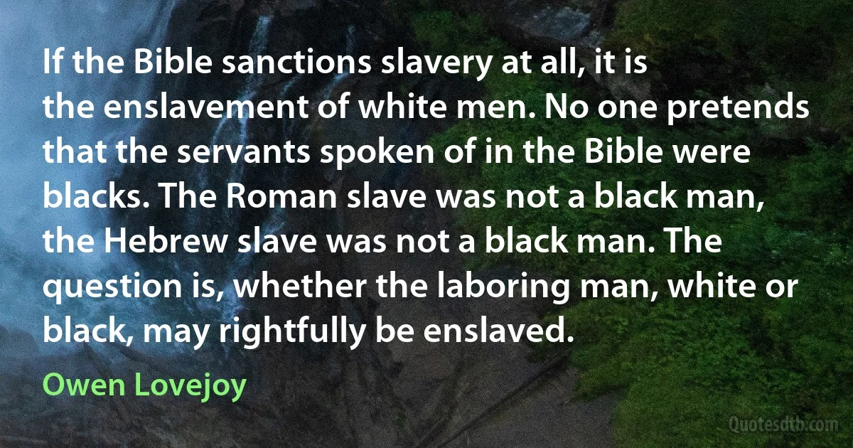 If the Bible sanctions slavery at all, it is the enslavement of white men. No one pretends that the servants spoken of in the Bible were blacks. The Roman slave was not a black man, the Hebrew slave was not a black man. The question is, whether the laboring man, white or black, may rightfully be enslaved. (Owen Lovejoy)