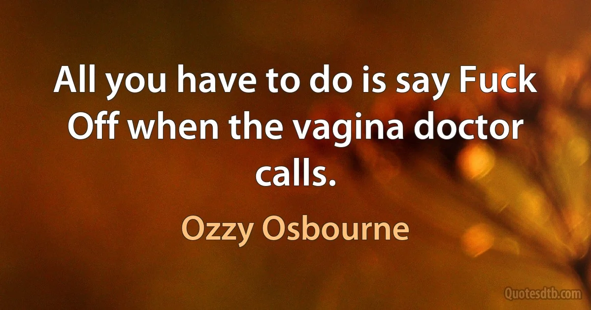 All you have to do is say Fuck Off when the vagina doctor calls. (Ozzy Osbourne)