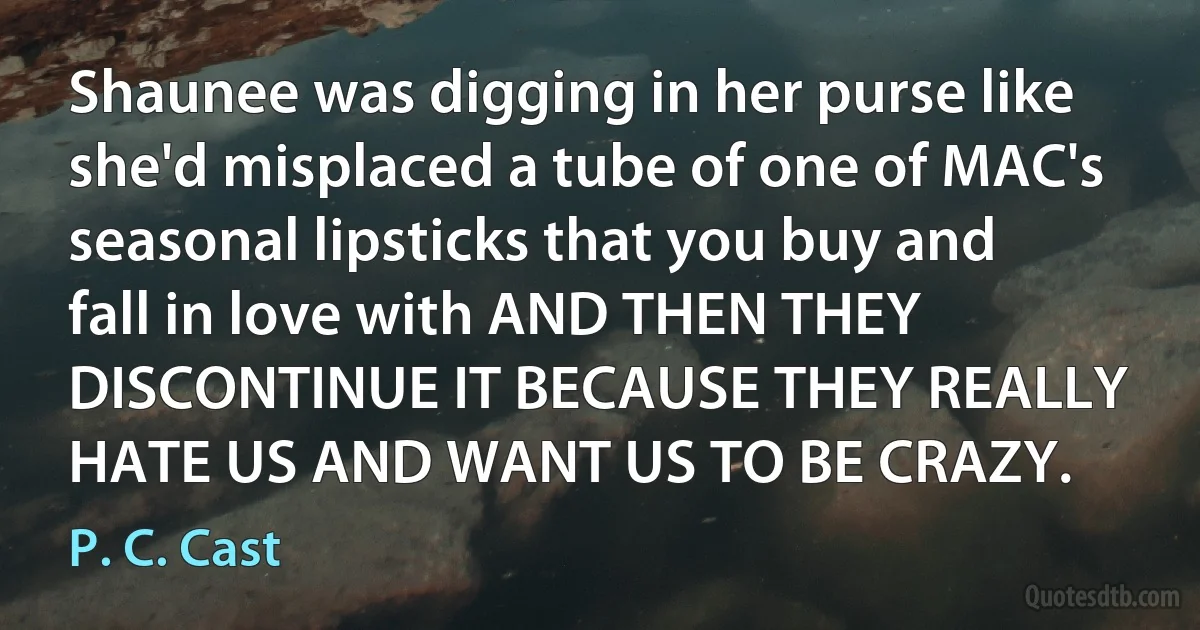 Shaunee was digging in her purse like she'd misplaced a tube of one of MAC's seasonal lipsticks that you buy and fall in love with AND THEN THEY DISCONTINUE IT BECAUSE THEY REALLY HATE US AND WANT US TO BE CRAZY. (P. C. Cast)