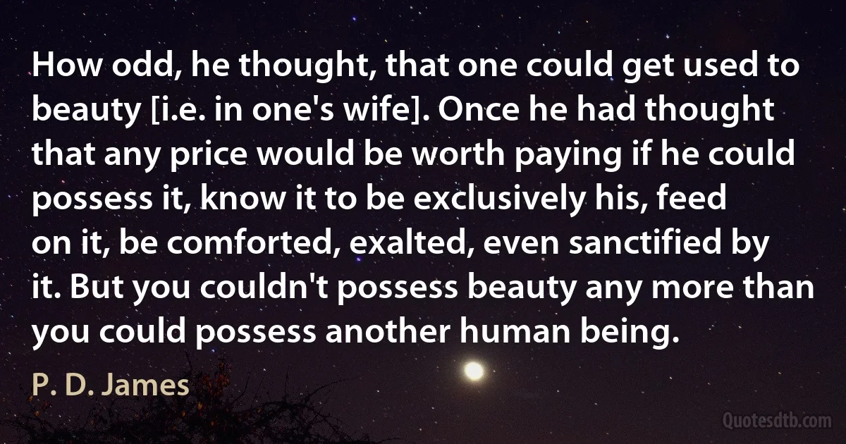 How odd, he thought, that one could get used to beauty [i.e. in one's wife]. Once he had thought that any price would be worth paying if he could possess it, know it to be exclusively his, feed on it, be comforted, exalted, even sanctified by it. But you couldn't possess beauty any more than you could possess another human being. (P. D. James)