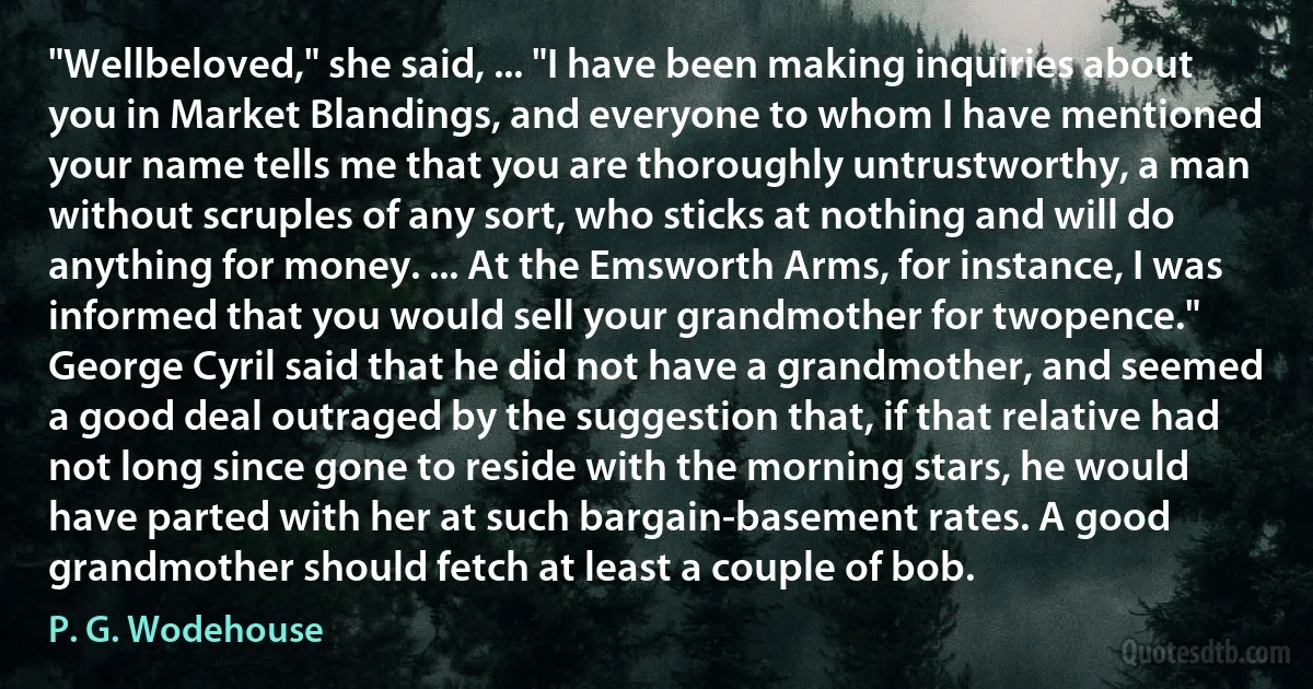 "Wellbeloved," she said, ... "I have been making inquiries about you in Market Blandings, and everyone to whom I have mentioned your name tells me that you are thoroughly untrustworthy, a man without scruples of any sort, who sticks at nothing and will do anything for money. ... At the Emsworth Arms, for instance, I was informed that you would sell your grandmother for twopence."
George Cyril said that he did not have a grandmother, and seemed a good deal outraged by the suggestion that, if that relative had not long since gone to reside with the morning stars, he would have parted with her at such bargain-basement rates. A good grandmother should fetch at least a couple of bob. (P. G. Wodehouse)