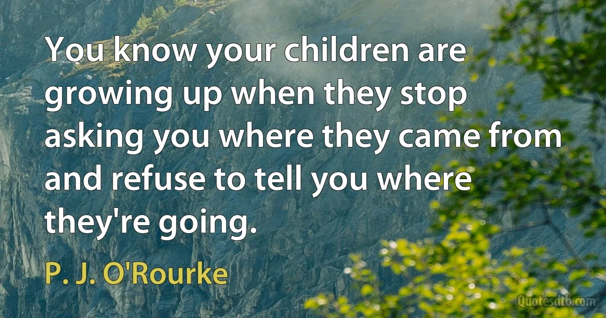 You know your children are growing up when they stop asking you where they came from and refuse to tell you where they're going. (P. J. O'Rourke)