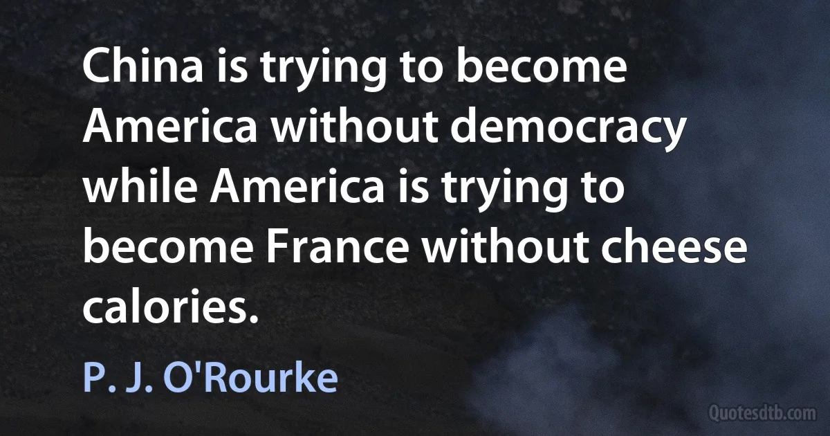 China is trying to become America without democracy while America is trying to become France without cheese calories. (P. J. O'Rourke)