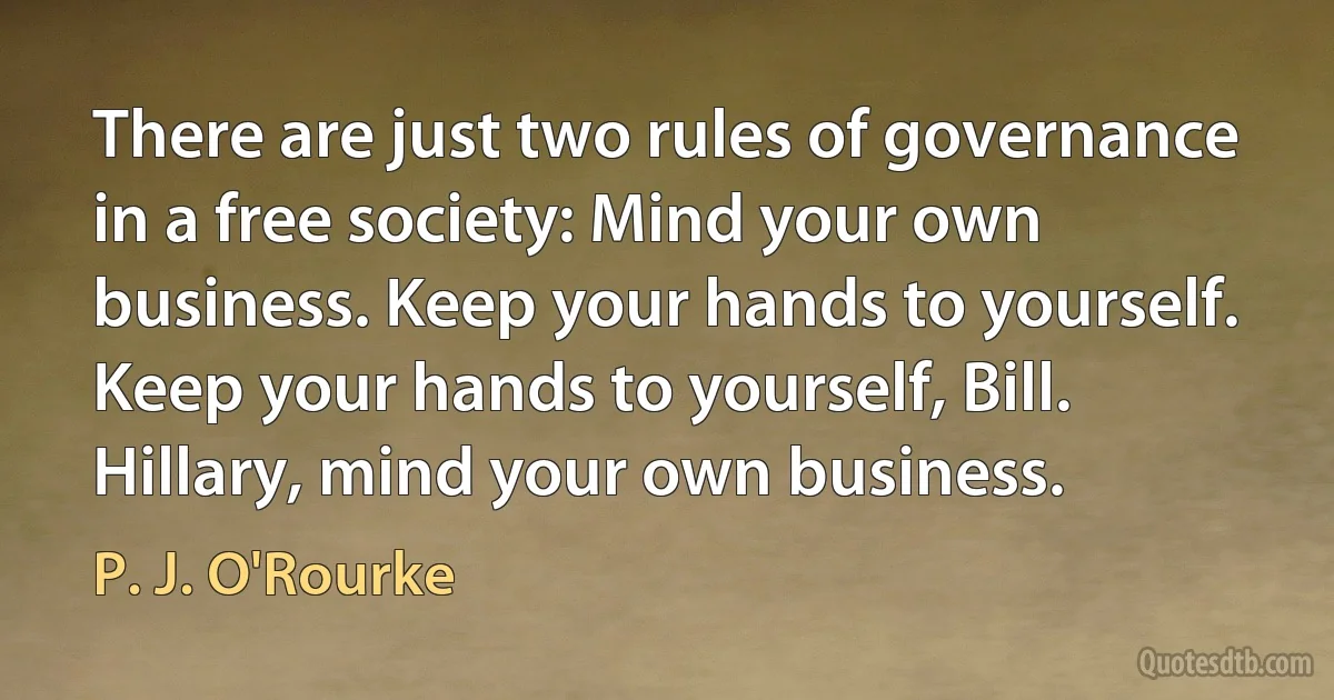 There are just two rules of governance in a free society: Mind your own business. Keep your hands to yourself. Keep your hands to yourself, Bill. Hillary, mind your own business. (P. J. O'Rourke)