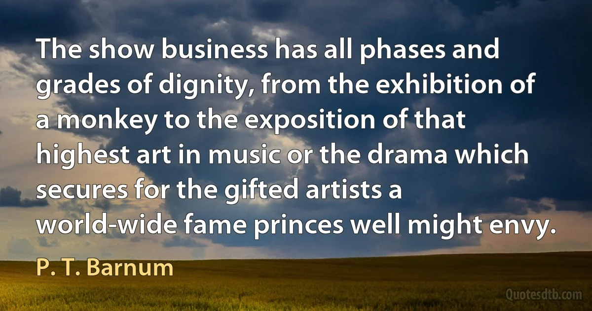 The show business has all phases and grades of dignity, from the exhibition of a monkey to the exposition of that highest art in music or the drama which secures for the gifted artists a world-wide fame princes well might envy. (P. T. Barnum)