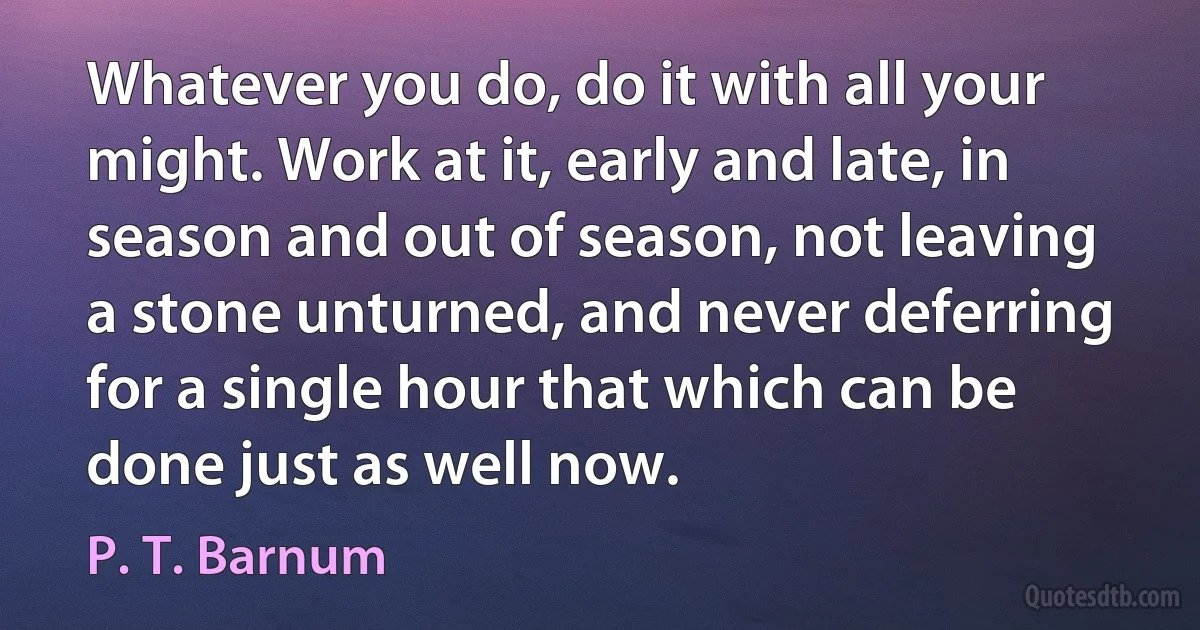 Whatever you do, do it with all your might. Work at it, early and late, in season and out of season, not leaving a stone unturned, and never deferring for a single hour that which can be done just as well now. (P. T. Barnum)