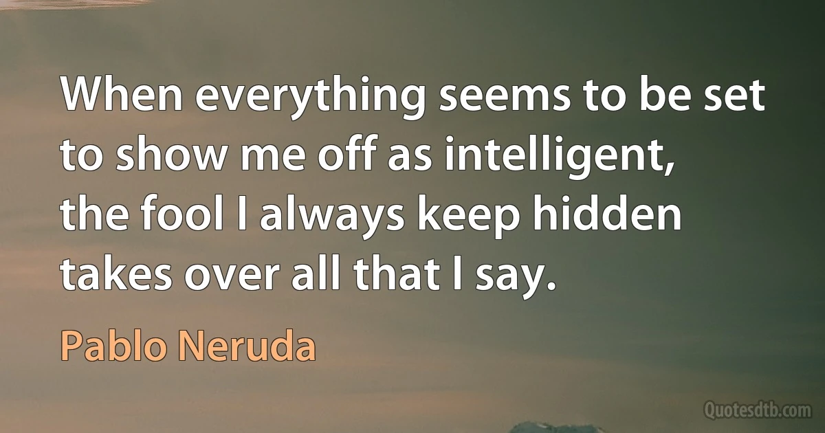 When everything seems to be set to show me off as intelligent, the fool I always keep hidden takes over all that I say. (Pablo Neruda)