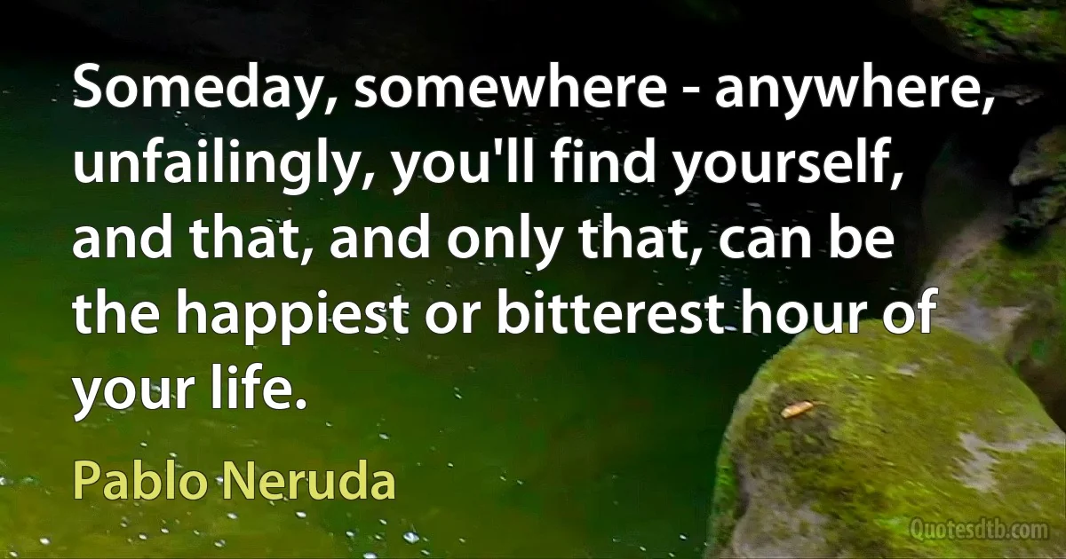 Someday, somewhere - anywhere, unfailingly, you'll find yourself, and that, and only that, can be the happiest or bitterest hour of your life. (Pablo Neruda)