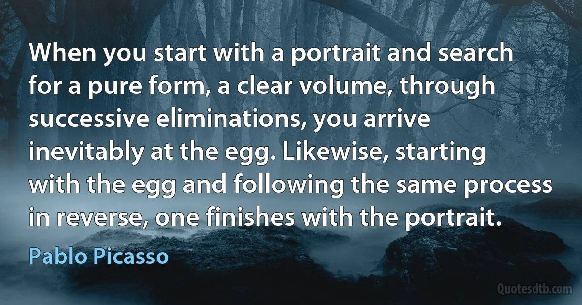 When you start with a portrait and search for a pure form, a clear volume, through successive eliminations, you arrive inevitably at the egg. Likewise, starting with the egg and following the same process in reverse, one finishes with the portrait. (Pablo Picasso)