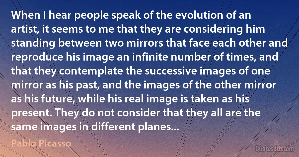 When I hear people speak of the evolution of an artist, it seems to me that they are considering him standing between two mirrors that face each other and reproduce his image an infinite number of times, and that they contemplate the successive images of one mirror as his past, and the images of the other mirror as his future, while his real image is taken as his present. They do not consider that they all are the same images in different planes... (Pablo Picasso)