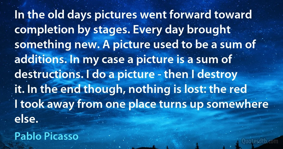 In the old days pictures went forward toward completion by stages. Every day brought something new. A picture used to be a sum of additions. In my case a picture is a sum of destructions. I do a picture - then I destroy it. In the end though, nothing is lost: the red I took away from one place turns up somewhere else. (Pablo Picasso)