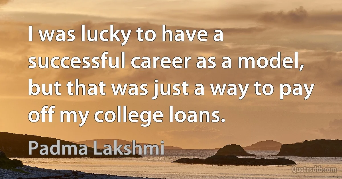 I was lucky to have a successful career as a model, but that was just a way to pay off my college loans. (Padma Lakshmi)