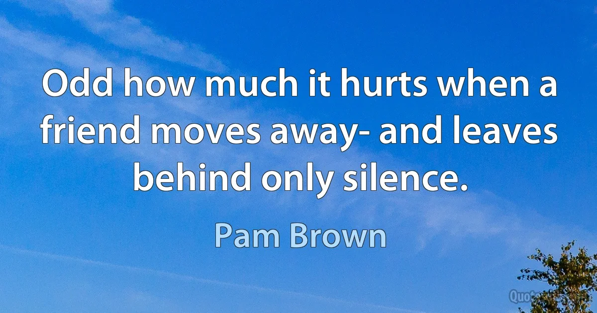 Odd how much it hurts when a friend moves away- and leaves behind only silence. (Pam Brown)