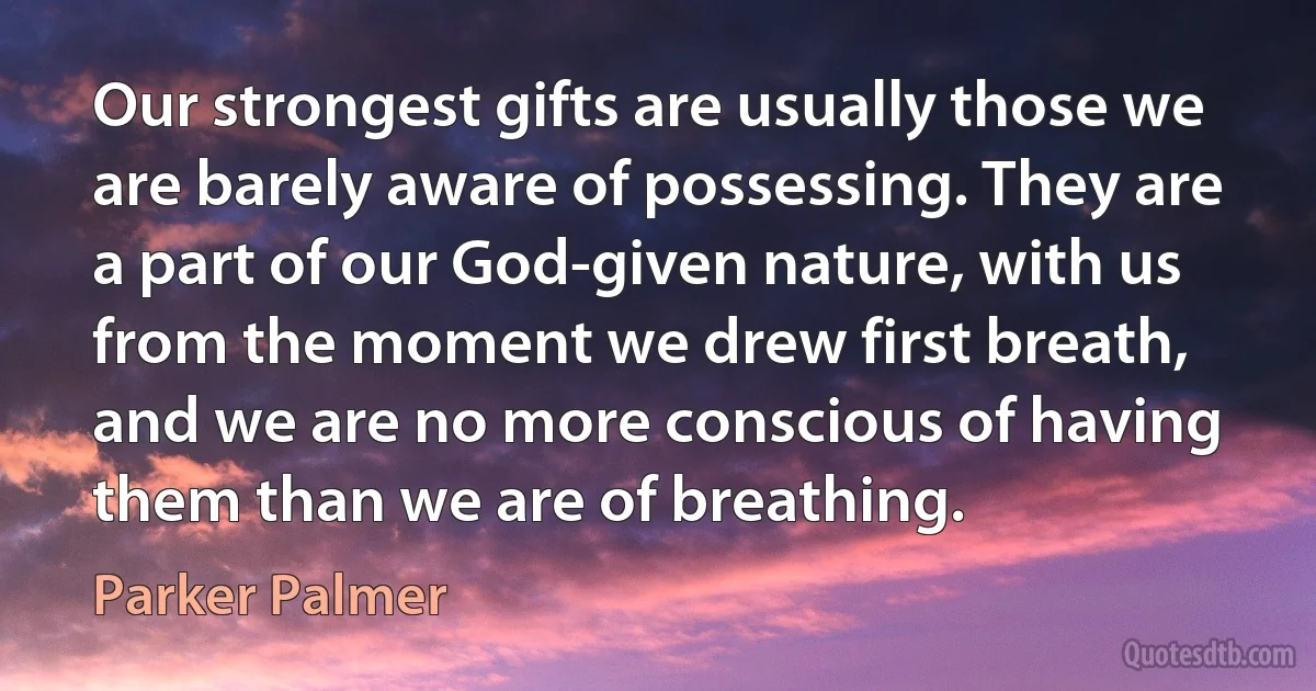 Our strongest gifts are usually those we are barely aware of possessing. They are a part of our God-given nature, with us from the moment we drew first breath, and we are no more conscious of having them than we are of breathing. (Parker Palmer)