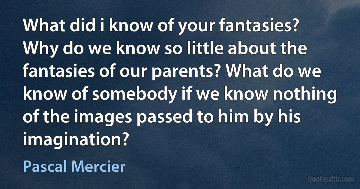 What did i know of your fantasies? Why do we know so little about the fantasies of our parents? What do we know of somebody if we know nothing of the images passed to him by his imagination? (Pascal Mercier)