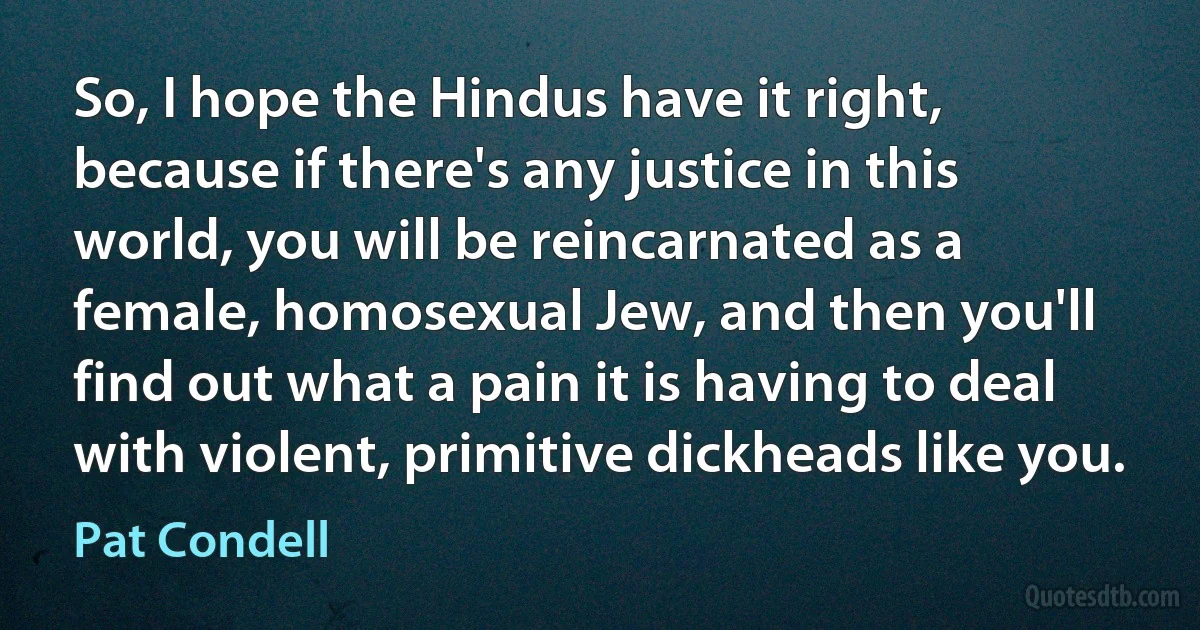 So, I hope the Hindus have it right, because if there's any justice in this world, you will be reincarnated as a female, homosexual Jew, and then you'll find out what a pain it is having to deal with violent, primitive dickheads like you. (Pat Condell)