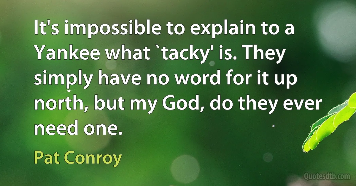 It's impossible to explain to a Yankee what `tacky' is. They simply have no word for it up north, but my God, do they ever need one. (Pat Conroy)