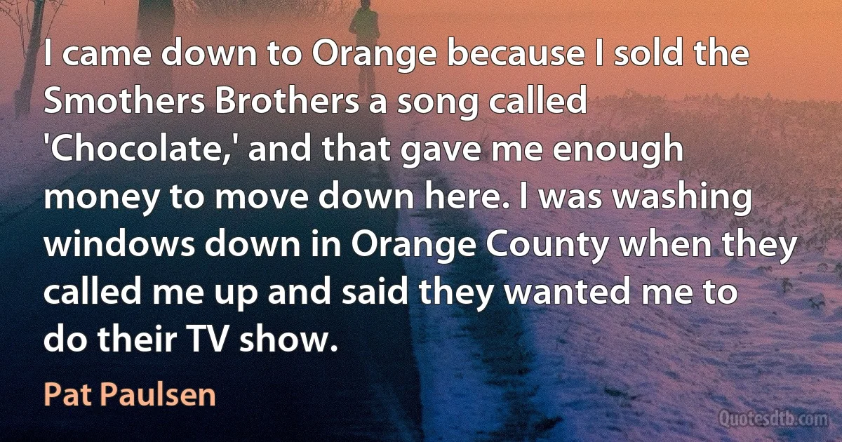 I came down to Orange because I sold the Smothers Brothers a song called 'Chocolate,' and that gave me enough money to move down here. I was washing windows down in Orange County when they called me up and said they wanted me to do their TV show. (Pat Paulsen)