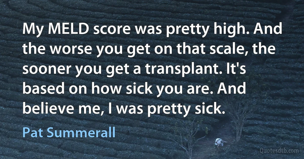 My MELD score was pretty high. And the worse you get on that scale, the sooner you get a transplant. It's based on how sick you are. And believe me, I was pretty sick. (Pat Summerall)