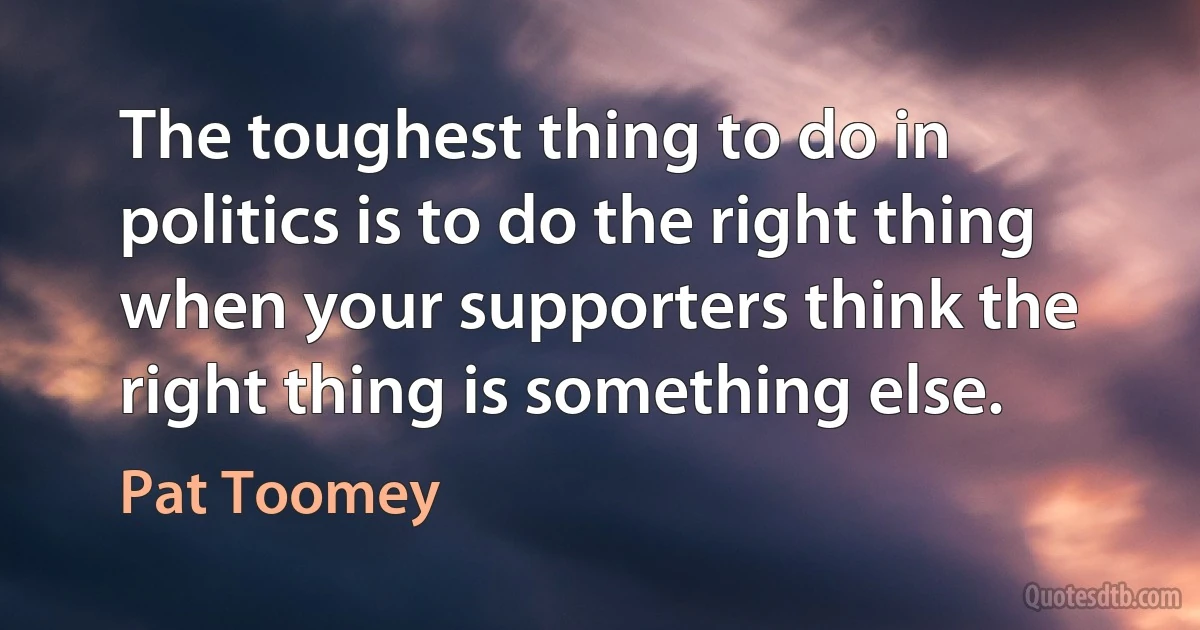 The toughest thing to do in politics is to do the right thing when your supporters think the right thing is something else. (Pat Toomey)