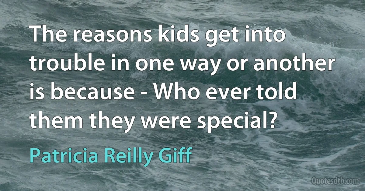 The reasons kids get into trouble in one way or another is because - Who ever told them they were special? (Patricia Reilly Giff)